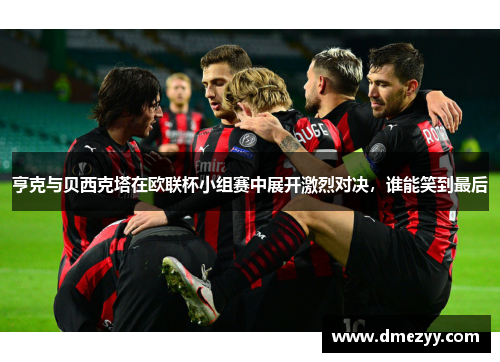 亨克与贝西克塔在欧联杯小组赛中展开激烈对决，谁能笑到最后